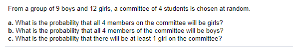From a group of 9 boys and 12 girls, a committee of 4 students is chosen at random.
a. What is the probability that all 4 members on the committee will be girls?
b. What is the probability that all 4 members of the committee will be boys?
c. What is the probability that there will be at least 1 girl on the committee?
