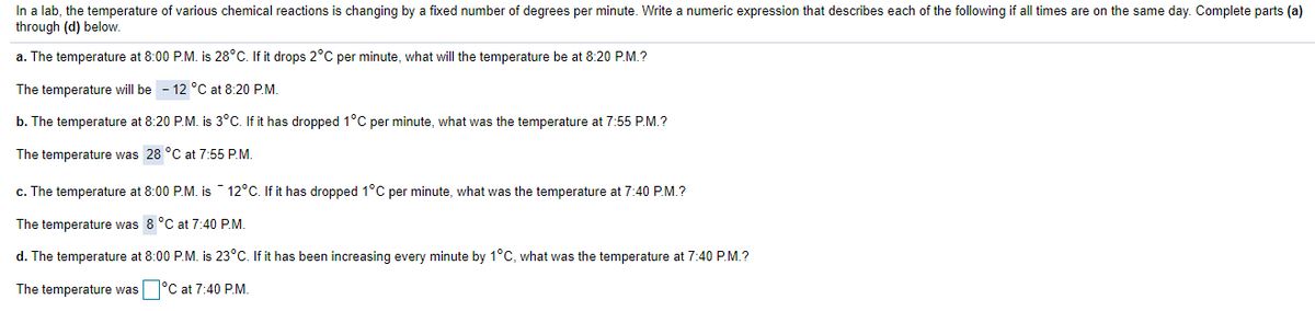 In a lab, the temperature of various chemical reactions is changing by a fixed number of degrees per minute. Write a numeric expression that describes each of the following if all times are on the same day. Complete parts (a)
through (d) below.
a. The temperature at 8:00 P.M. is 28°C. If it drops 2°C per minute, what will the temperature be at 8:20 P.M.?
The temperature will be - 12 °C at 8:20 P.M.
b. The temperature at 8:20 P.M. is 3°C. If it has dropped 1°C per minute, what was the temperature at 7:55 P.M.?
The temperature was 28 °C at 7:55 P.M.
c. The temperature at 8:00 P.M. is ¯ 12°C. If it has dropped 1°C per minute, what was the temperature at 7:40 P.M.?
The temperature was 8 °C at 7:40 P.M.
d. The temperature at 8:00 P.M. is 23°C. If it has been increasing every minute by 1°C, what was the temperature at 7:40 P.M.?
The temperature was °C at 7:40 P.M.
