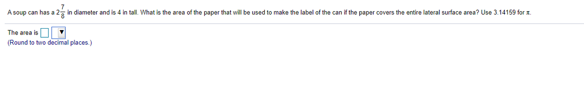 7
A soup can has a 2- in diameter and is 4 in tall. What is the area of the paper that will be used to make the label of the can if the paper covers the entire lateral surface area? Use 3.14159 for a.
The area is
(Round to two decimal places.)
