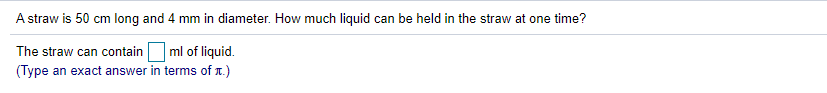 A straw is 50 cm long and 4 mm in diameter. How much liquid can be held in the straw at one time?
The straw can contain ml of liquid.
(Type an exact answer in terms of 1.)
