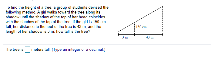 To find the height of a tree, a group of students devised the
following method. A girl walks toward the tree along its
shadow until the shadow of the top of her head coincides
with the shadow of the top of the tree. If the girl is 150 cm
tall, her distance to the foot of the tree is 43 m, and the
length of her shadow is 3 m, how tall is the tree?
150 cm
3 m
43 m
The tree is
| meters tall. (Type an integer or a decimal.)
