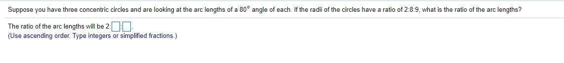 Suppose you have three concentric circles and are looking at the arc lengths of a 80° angle of each. If the radii of the circles have a ratio of 2:8:9, what is the ratio of the arc lengths?
The ratio of the arc lengths will be 2:
(Use ascending order. Type integers or simplified fractions.)

