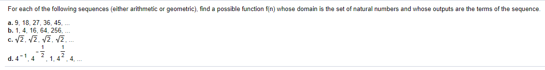 For each of the following sequences (either arithmetic or geometric), find a possible function f(n) whose domain is the set of natural numbers and whose outputs are the terms of the sequence.
a. 9, 18, 27, 36, 45, .
b. 1, 4, 16, 64, 256,
c. 2, 12, V2, 2
1
1
d. 4-1, 4
, 1, 4, 4, .
