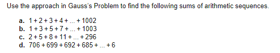 Use the approach in Gauss's Problem to find the following sums of arithmetic sequences.
a. 1+2+3+4+.. + 1002
b. 1+3+5+7 + . + 1003
c. 2+5+8+ 11 +.. + 296
d. 706 + 699 + 692 + 685 +. +6
