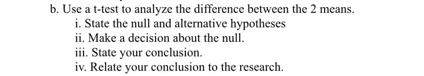 b. Use a t-test to analyze the difference between the 2 means.
i. State the null and alternative hypotheses
ii. Make a decision about the null.
iii. State your conclusion.
iv. Relate your conclusion to the research.
