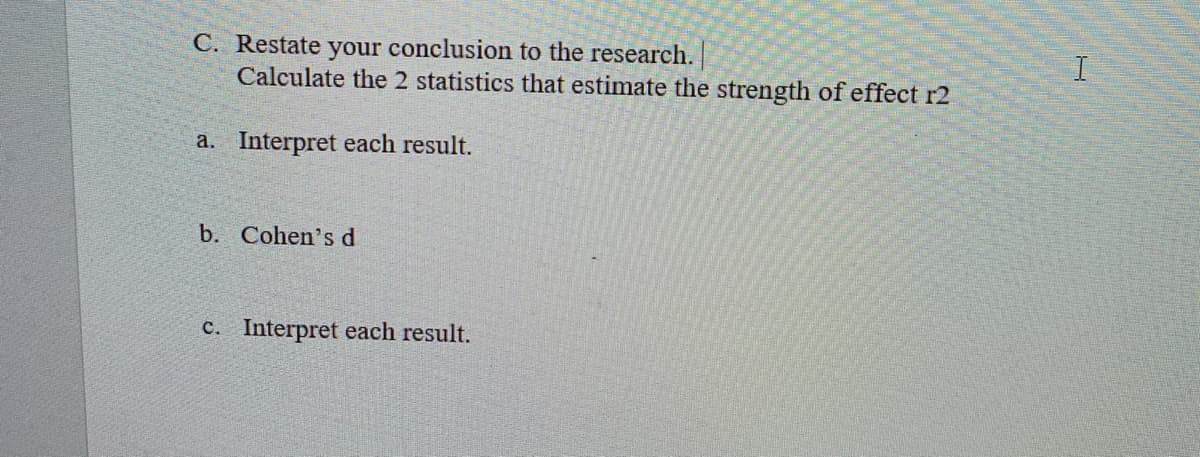 C. Restate your conclusion to the research.
Calculate the 2 statistics that estimate the strength of effect r2
a. Interpret each result.
b. Cohen's d
c. Interpret each result.

