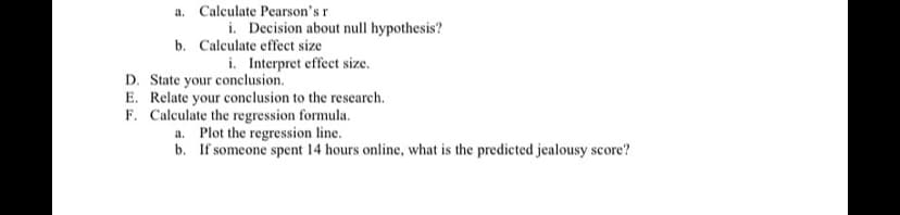 a. Calculate Pearson'sr
i. Decision about null hypothesis?
b. Calculate effect size
i. Interpret effect size.
D. State your conclusion.
E. Relate your conclusion to the research.
F. Calculate the regression formula.
a. Plot the regression line.
b. If someone spent 14 hours online, what is the predicted jealousy score?
