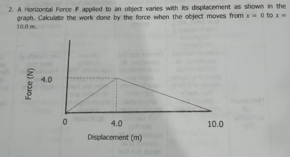 2. A Horizontal Force F applied to an object varies with its displacement as shown in the
graph. Calculate the work done by the force when the object moves from x = 0 to x =
10.0 m.
4.0
0.
4.0
10.0
Displacement (m)
lu
Force (N)
