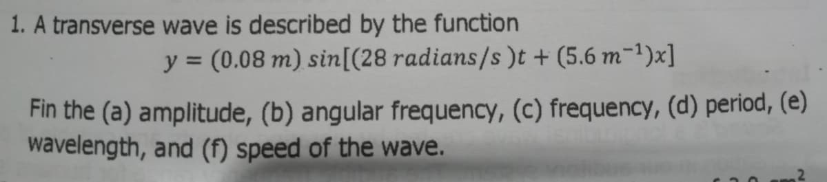 1. A transverse wave is described by the function
y = (0.08 m) sin[(28 radians/s))t + (5.6 m-1)x]
%3D
Fin the (a) amplitude, (b) angular frequency, (c) frequency, (d) period, (e)
wavelength, and (f) speed of the wave.
