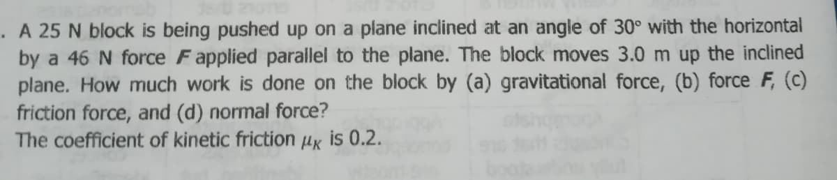 . A 25 N block is being pushed up on a plane inclined at an angle of 30° with the horizontal
by a 46 N force Fapplied parallel to the plane. The block moves 3.0 m up the inclined
plane. How much work is done on the block by (a) gravitational force, (b) force F, (c)
friction force, and (d) normal force?
The coefficient of kinetic friction µx is 0.2.
