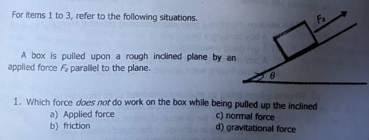 For items 1 to 3, refer to the following situations.
pab notoudie
Fa
pok cu
A box is pulled upon a rough inclined plane by an
applied force Fa parallel to the plane.
1. Which force does not do work on the box while being pulled up the inclined
a) Applied force
b) friction
c) normal force
d) gravitational force
