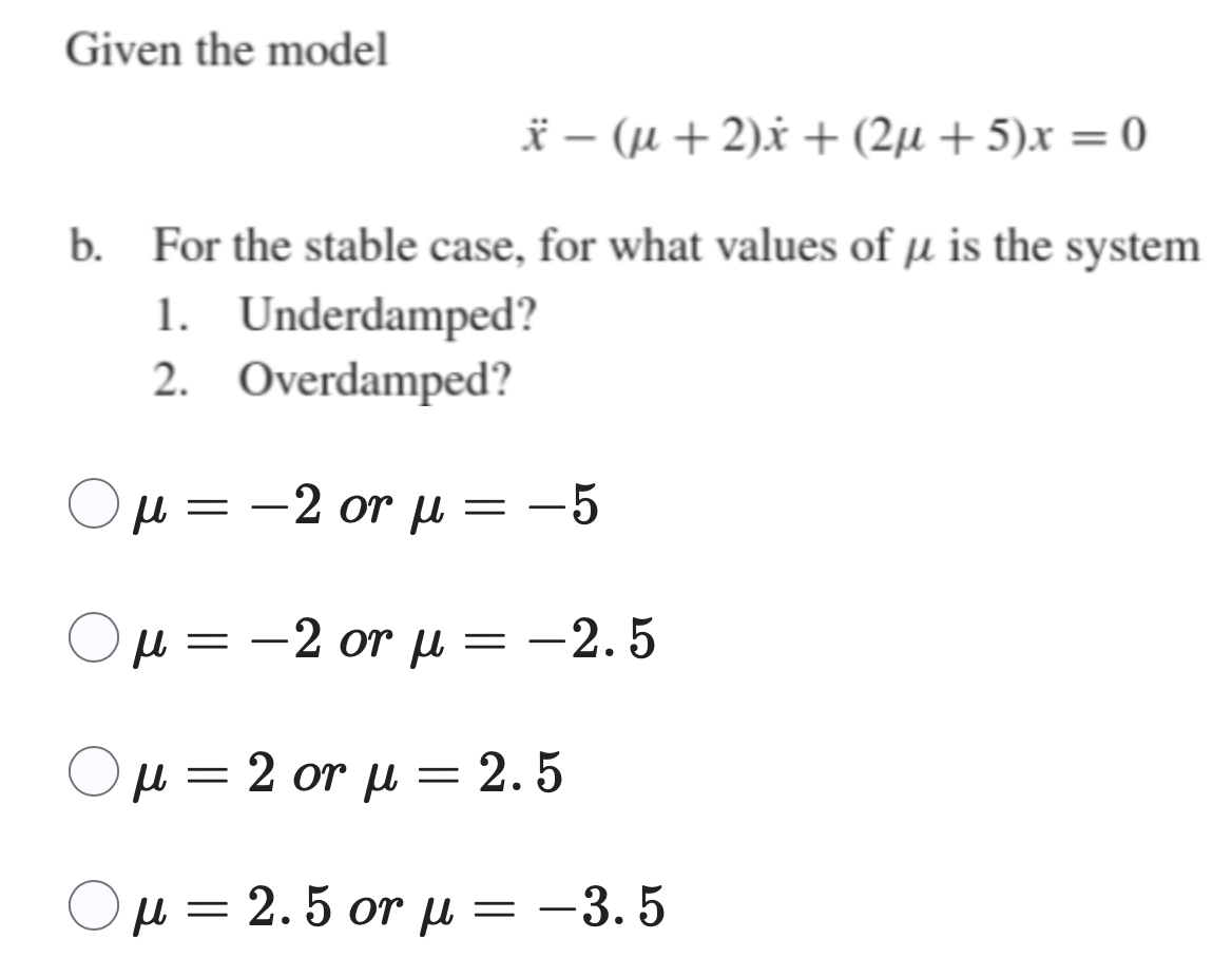 Given the model
* – (μ + 2)x + (2μ + 5)x = 0
b. For the stable case, for what values of µ is the system
1.
Underdamped?
Overdamped?
2.
Ο
μ = -2 or μ =
-
=
-5
μ = -2 or μ = -2.5
-
=
μ = 2 or μ = 2.5
Ο μ = 2.5 or μ = -3.5
-