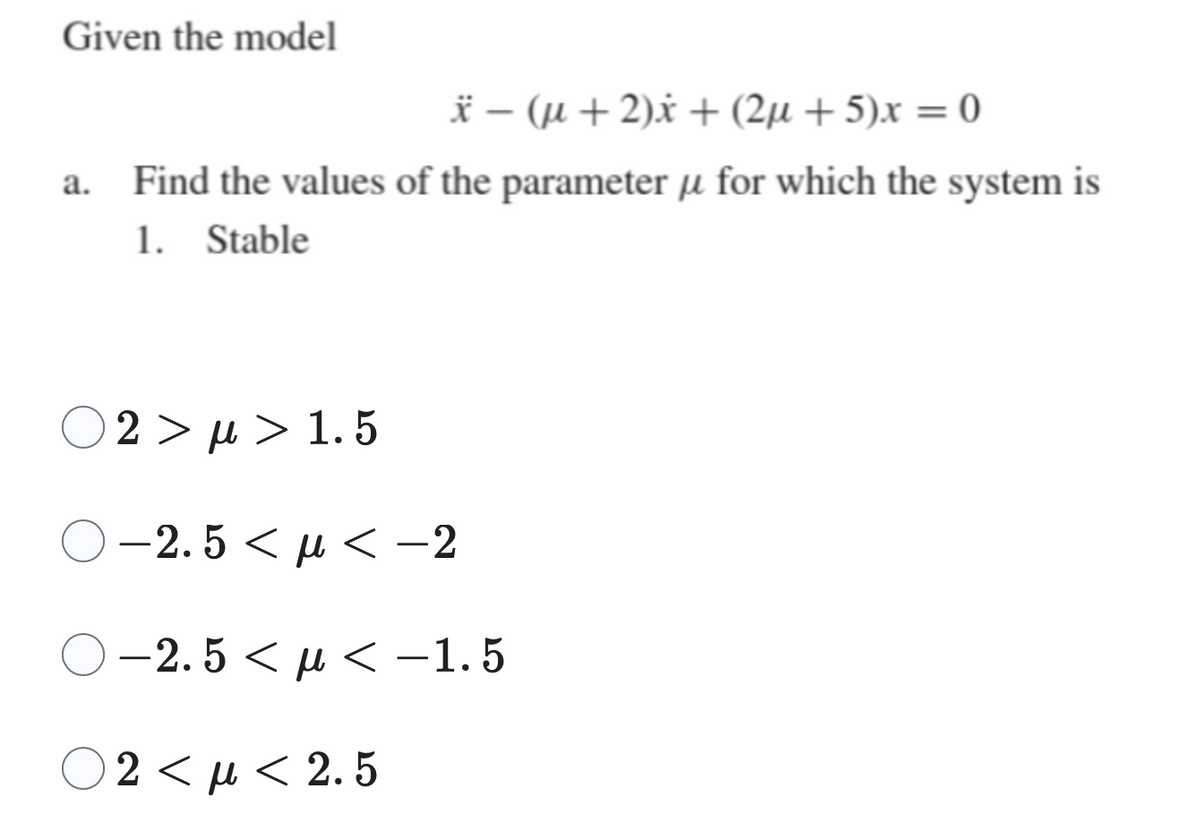 Given the model
x − (µ+ 2)x+ (2µ +5)x = 0
Find the values of the parameter u for which the system is
1. Stable
Ο 2 > μ > 1.5
>µ>
-2.5<< -2
-2.5 << -1.5
02<μ< 2.5