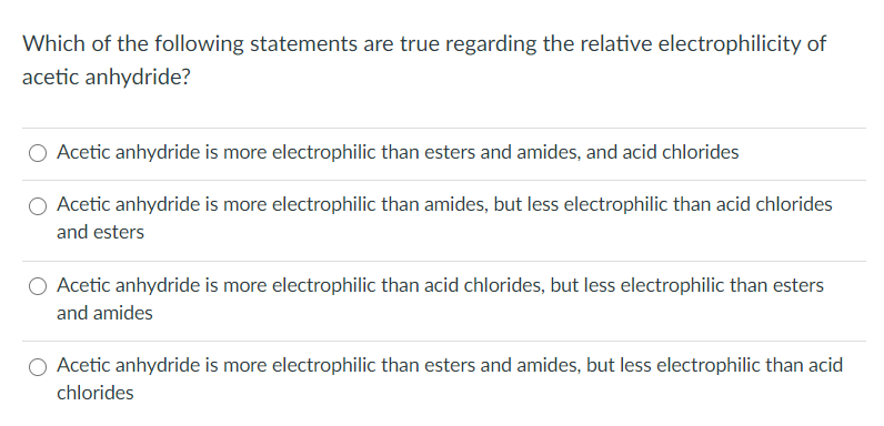 Which of the following statements are true regarding the relative electrophilicity of
acetic anhydride?
Acetic anhydride is more electrophilic than esters and amides, and acid chlorides
Acetic anhydride is more electrophilic than amides, but less electrophilic than acid chlorides
and esters
Acetic anhydride is more electrophilic than acid chlorides, but less electrophilic than esters
and amides
Acetic anhydride is more electrophilic than esters and amides, but less electrophilic than acid
chlorides

