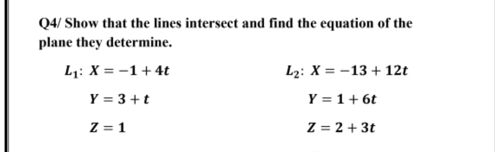 Q4/ Show that the lines intersect and find the equation of the
plane they determine.
L1: X = -1+4t
L2: X = -13 + 12t
Y = 3 +t
Y = 1+ 6t
Z = 1
Z = 2 + 3t
