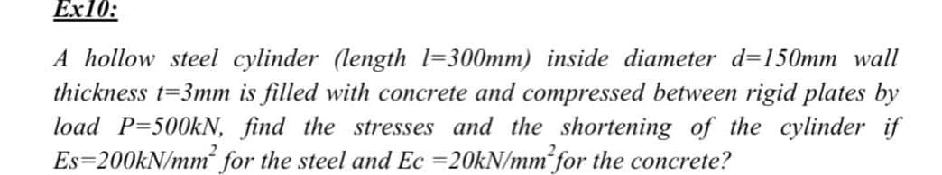 Еx10:
A hollow steel cylinder (length l=300mm) inside diameter d=150mm wall
thickness t=3mm is filled with concrete and compressed between rigid plates by
load P=500KN, find the stresses and the shortening of the cylinder if
Es=200KN/mm for the steel and Ec =20KN/mm for the concrete?
