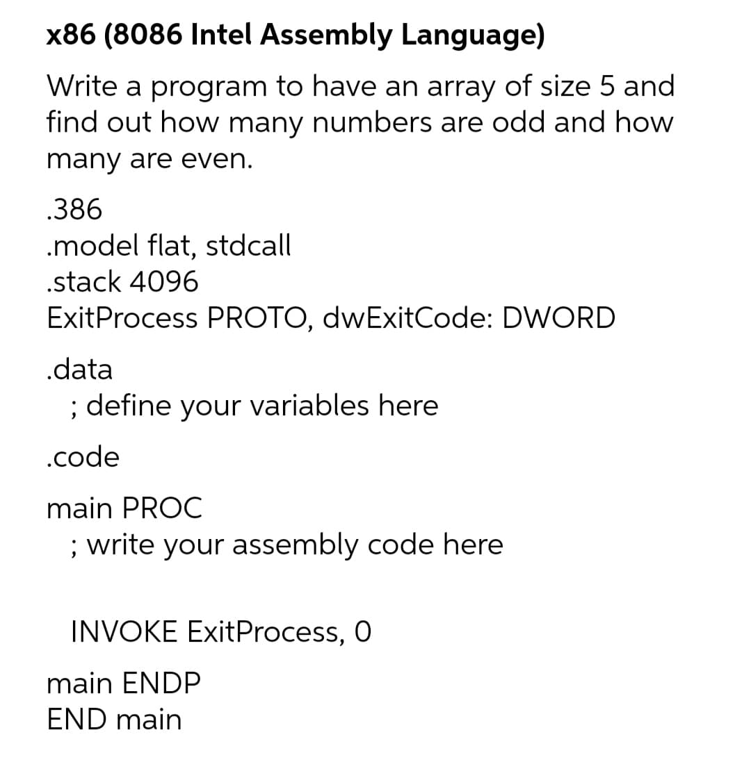 x86 (8086 Intel Assembly Language)
Write a program to have an array of size 5 and
find out how many numbers are odd and how
many are even.
.386
.model flat, stdcall
.stack 4096
ExitProcess PROTO, dwExitCode: DWORD
.data
; define your variables here
.code
main PROC
; write your assembly code here
INVOKE ExitProcess, 0
main ENDP
END main
