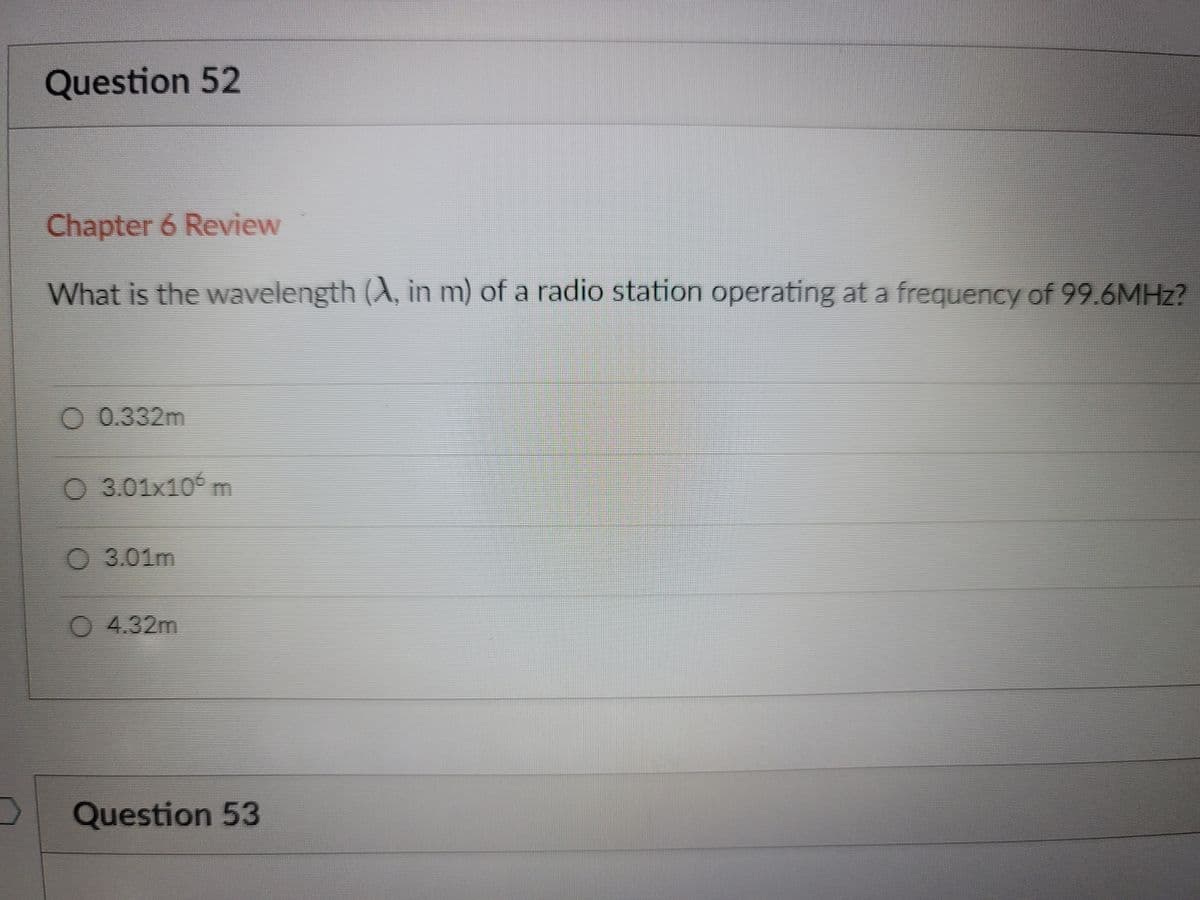 Question 52
Chapter 6 Review
What is the wavelength (A, in m) of a radio station operating at a frequency of 99.6MHZ?
O 0.332m
O 3.01x10° m
O 3.01m
O 4.32m
Question 53

