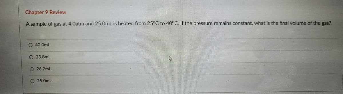 Chapter 9 Review
A sample of gas at 4.0atm and 25.0mL is heated from 25°C to 40°C. If the pressure remains constant, what is the final volume of the gas?
O 40.0mL
23.8mL
O 26.2mL
O 25.0mL
