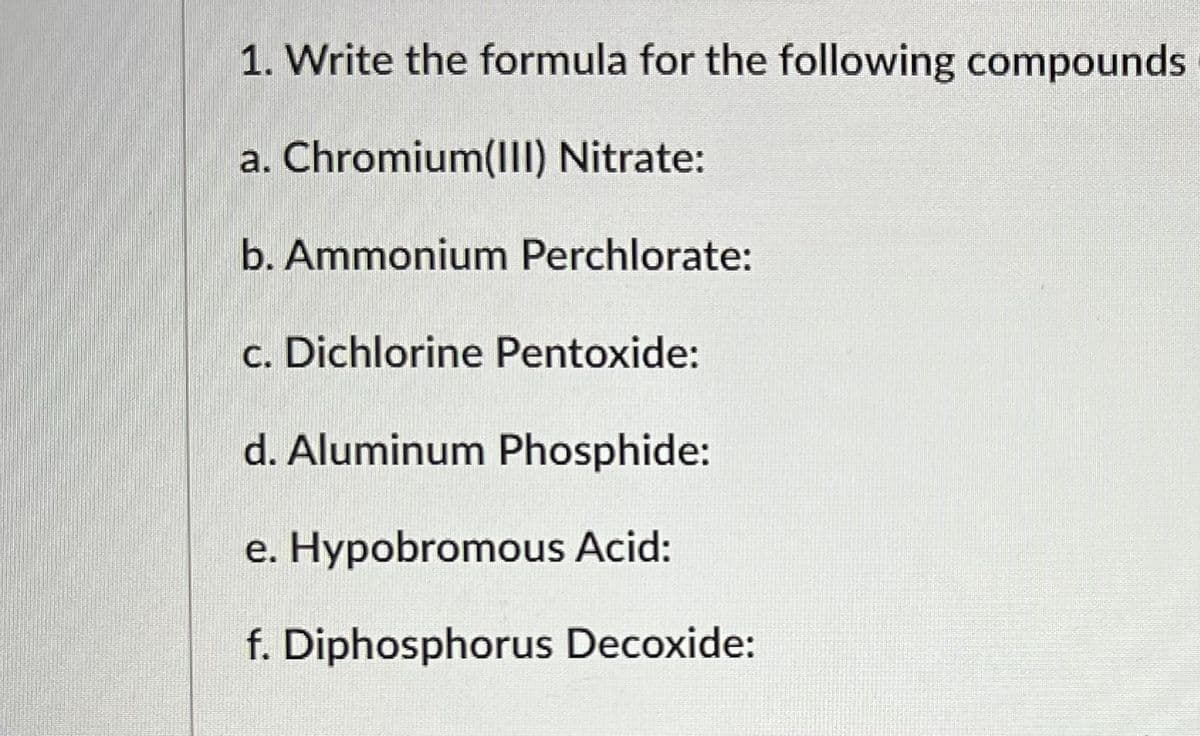 1. Write the formula for the following compounds
a. Chromium(III) Nitrate:
b. Ammonium Perchlorate:
c. Dichlorine Pentoxide:
d. Aluminum Phosphide:
e. Hypobromous Acid:
f. Diphosphorus Decoxide: