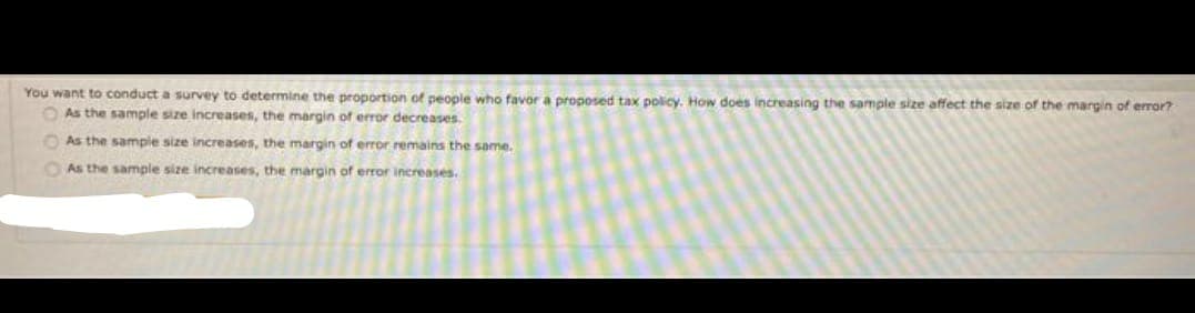 You want to conduct a survey to determine the proportion of people who favor a proposed tax policy. How does increasing the sample size affect the size of the margin of error?
O As the sample size increases, the margin of error decreases.
OAs the sample size increases, the margin of error remains the same.
OAs the sample size increases, the margin of error increases.
