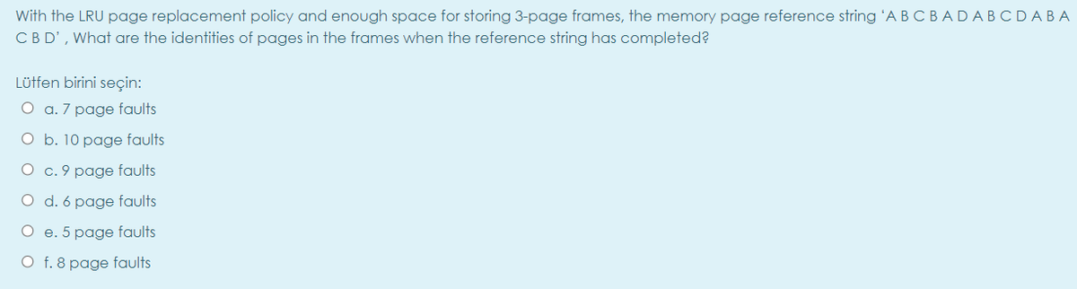 With the LRU page replacement policy and enough space for storing 3-page frames, the memory page reference string 'A B CBADABCDABA
CBD', What are the identities of pages in the frames when the reference string has completed?
Lüffen birini seçin:
O a. 7 page faults
O b. 10 page faults
O c. 9 page faults
O d. 6 page faults
O e. 5 page faults
O f. 8 page faults
