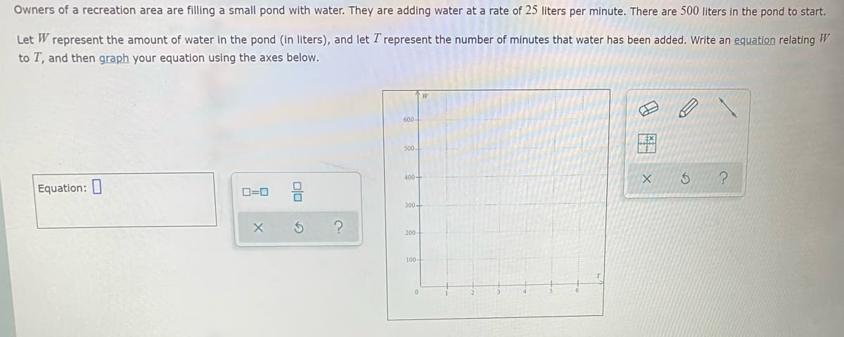 Owners of a recreation area are filling a small pond with water. They are adding water at a rate of 25 liters per minute. There are 500 liters in the pond to start.
Let W represent the amount of water in the pond (in liters), and let T represent the number of minutes that water has been added. Write an equation relating W
to T, and then graph your equation using the axes below.
600-
500-
400-
Equation: I
D=0
300-
200-
100-
