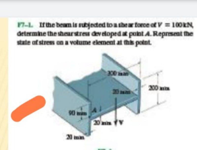 17-1. Irthe beamis subjected to a thear torce of V 100KN
determine the sheurstreu dev eloped at pont A.Reprsent the
state of stres on a votume element at ths potnt.
00 mm
200
20 m
90 mim
20 min v
20 min
