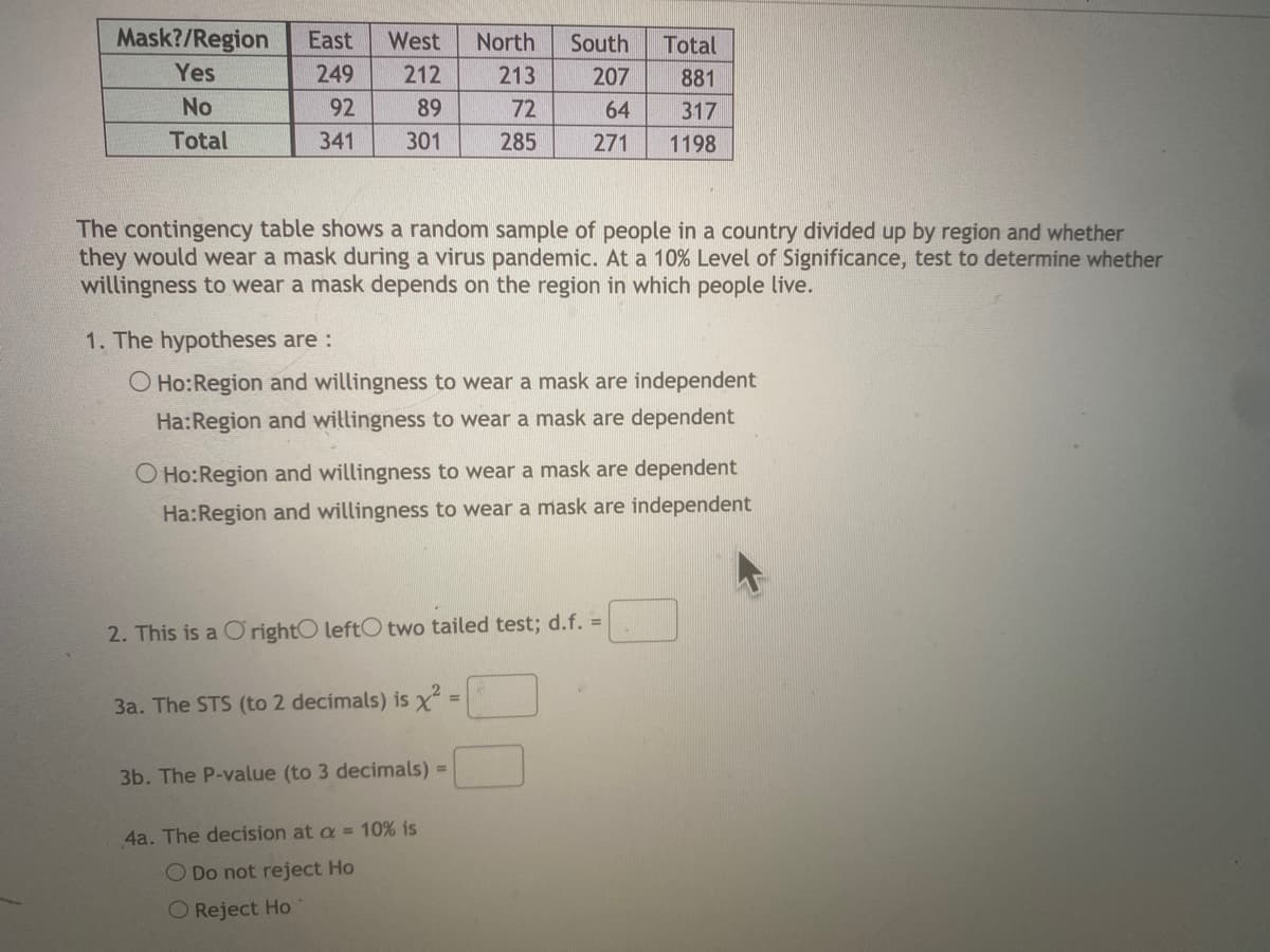 Mask?/Region
East
West
North
South
Total
Yes
249
212
213
207
881
No
92
89
72
64
317
Total
341
301
285
271
1198
The contingency table shows a random sample of people in a country divided up by region and whether
they would wear a mask during a virus pandemic. At a 10% Level of Significance, test to determine whether
willingness to wear a mask depends on the region in which people live.
1. The hypotheses are :
O Ho:Region and willingness to wear a mask are independent
Ha:Region and willingness to wear a mask are dependent
O Ho:Region and willingness to wear a mask are dependent
Ha:Region and willingness to wear a mask are independent
2. This is a O rightO leftO two tailed test; d.f. =
3a. The STS (to 2 decimals) is x
3b. The P-value (to 3 decimals) =
4a. The decision at a =10% is
O Do not reject Ho
O Reject Ho
