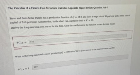 The Calculus of a Firm's Cost Structure Calculus Appendix Figure li Out: Question 3 of 4
Steve and Sons Solar Panels has a production function of Q4KLd faes a wage re of S per hour and al e of
capital of S10 per hour. Assume that, in the short re, capital is fised a 10
Derive the long-run total cost curve for the firm. Give the coefficient in the functio decial plac
TC
140
What is the long-run total cost of podcing O-20 nit Give your arthe mwleaher
127
TC S
