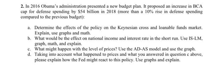 2. In 2016 Obama's administration presented a new budget plan. It proposed an increase in BCA
cap for defense spending by $54 billion in 2018 (more than a 10% rise in defense spending
compared to the previous budget):
a. Determine the effects of the policy on the Keynesian cross and loanable funds market.
Explain, use graphs and math.
b. What would be the effect on national income and interest rate in the short run. Use IS-LM,
graph, math, and explain.
c. What might happen with the level of prices? Use the AD-AS model and use the graph.
d. Taking into account what happened to prices and what you answered in question c above,
please explain how the Fed might react to this policy. Use graphs and explain.
