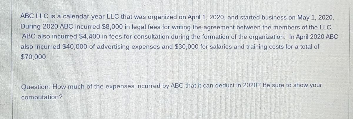 ABC LLC is a calendar year LLC that was organized on April 1, 2020, and started business on May 1, 2020.
During 2020 ABC incurred $8,000 in legal fees for writing the agreement between the members of the LLC.
ABC also incurred $4,400 in fees for consultation during the formation of the organization. In April 2020 ABC
also incurred $40,000 of advertising expenses and $30,000 for salaries and training costs for a total of
$70,000.
Question: How much of the expenses incurred by ABC that it can deduct in 2020? Be sure to show your
computation?
