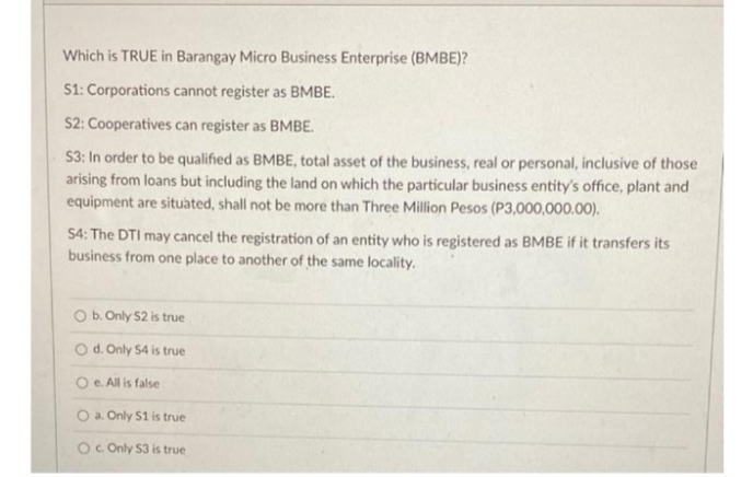 Which is TRUE in Barangay Micro Business Enterprise (BMBE)?
S1: Corporations cannot register as BMBE.
S2: Cooperatives can register as BMBE.
S3: In order to be qualified as BMBE, total asset of the business, real or personal, inclusive of those
arising from loans but including the land on which the particular business entity's office, plant and
equipment are situated, shall not be more than Three Million Pesos (P3,000,000.00).
S4: The DTI may cancel the registration of an entity who is registered as BMBE if it transfers its
business from one place to another of the same locality.
O b. Only S2 is true
O d. Only S4 is true
O e. All is false
O a. Only S1 is true
O. Only S3 is true

