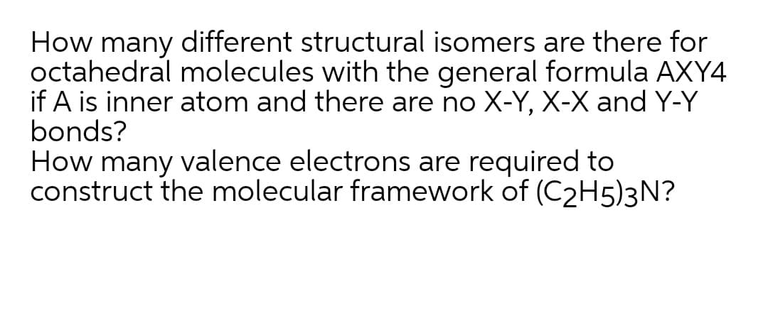 How many different structural isomers are there for
octahedral molecules with the general formula AXY4
if A is inner atom and there are no X-Y, X-X and Y-Y
bonds?
How many valence electrons are required to
construct the molecular framework of (C2H5)3N?
