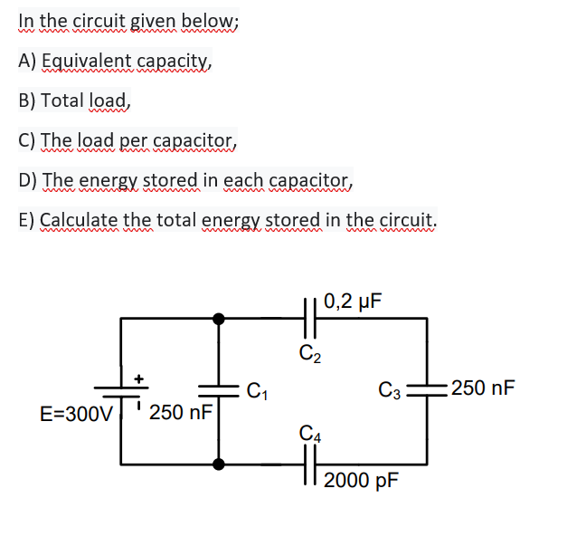 In the circuit given below;
A) Equivalent capacity,
B) Total load,
C) The load per capacitor,
D) The energy stored in each capacitor,
E) Calculate the total energy stored in the circuit.
0,2 µF
C2
C1
C3
:250 nF
E=300V
250 nF
C4
2000 pF
