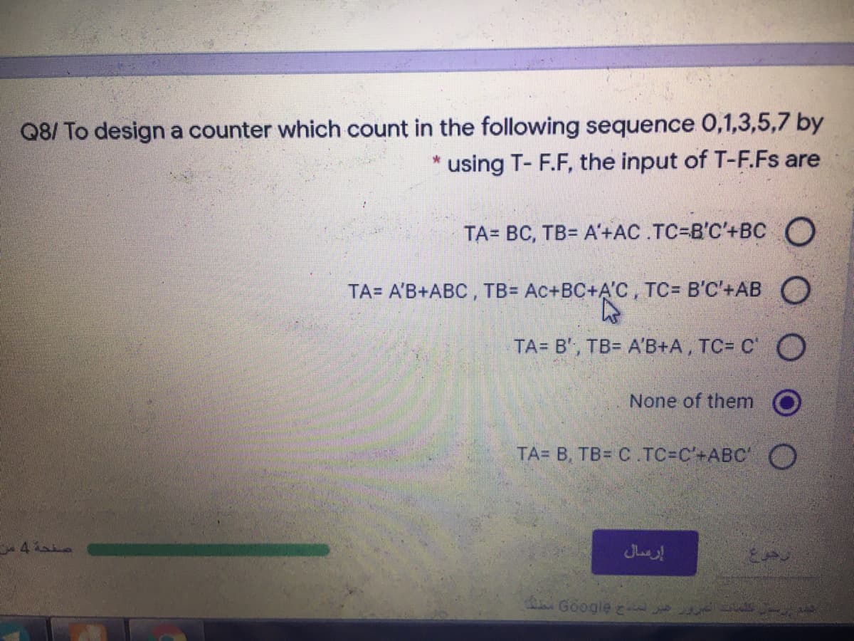 Q8/ To design a counter which count in the following sequence 0,1,3,5,7 by
using T- F.F, the input of T-F.Fs are
TA= BC, TB= A'+AC .TC=B'C'+BC O
TA= A'B+ABC, TB= Ac+BC+A'C, TC= B'C'+AB O
TA= B', TB= A'B+A, TC= C' O
None of them
TA= B, TB= C TC=C'+ABC'O
إرعمال
dGoogle

