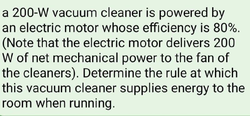 a 200-W vacuum cleaner is powered by
an electric motor whose efficiency is 80%.
(Note that the electric motor delivers 200
W of net mechanical power to the fan of
the cleaners). Determine the rule at which
this vacuum cleaner supplies energy to the
room when running.
