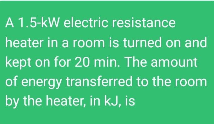 A 1.5-kW electric resistance
heater in a room is turned on and
kept on for 20 min. The amount
of energy transferred to the room
by the heater, in kJ, is
