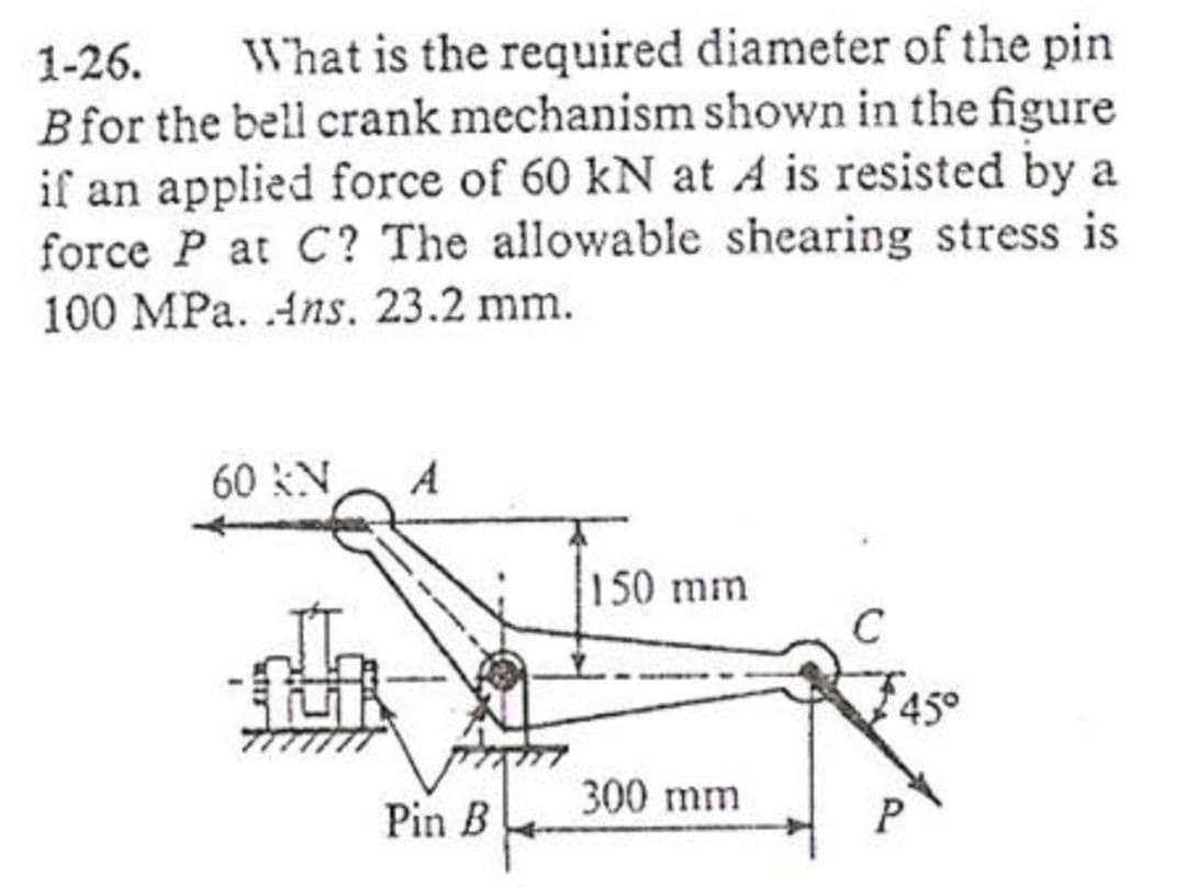 1-26.
What is the required diameter of the pin
Bfor the bell crank mechanism shown in the figure
if an applied force of 60 kN at A is resisted by a
force P at C? The allowable shearing stress is
100 MPa. Ans, 23.2 mm.
60 N
A
150 mm
300 mm
Pin B
