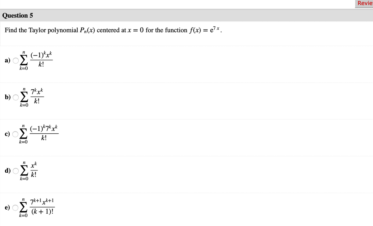 Revie
Question 5
Find the Taylor polynomial Pn(x) centered at x =
0 for the function f(x) = e'*.
n
(-1)*x*
a)
k!
k=0
n
k!
k=0
* (-1)*7*x*
n
k!
k=0
d)
n
7k+1 xk+1
e) O2
(k + 1)!
k=0
