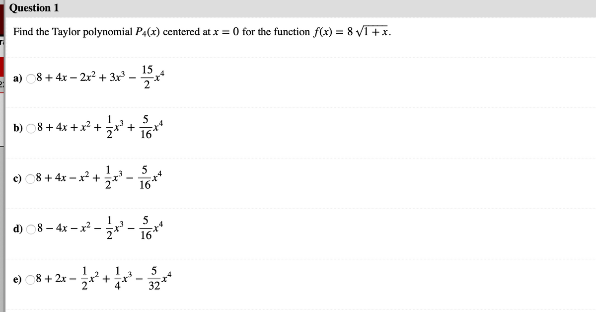 Question 1
Find the Taylor polynomial P4(x) centered at x = 0 for the function f(x) = 8 V1 +x.
15
a) 08 + 4x – 2x2 + 3x3
2
5
1
b) O8 + 4x + x² +
16
1
5
c) 08 + 4x – x² +
-
16
5
1
d) 08- 4х — х?
16
1
e) 08 + 2x
