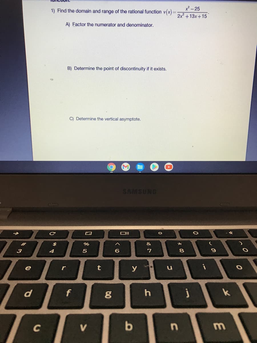 x- 25
2x+13x+15
1) Find the domain and range of the rational function v(x) =
A) Factor the numerator and denominator.
B) Determine the point of discontinuity if it exists.
C) Determine the vertical asymptote.
SAMSUNG
%23
$
&
3
4
6.
8
e
t
y
i
r
u
d
f
h
k
C
V
b
