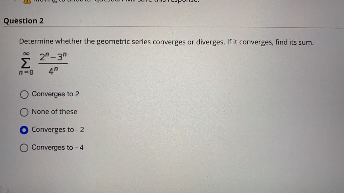 Question 2
Determine whether the geometric series converges or diverges. If it converges, find its sum.
8,
2"- 3"
Σ
4"
n=0
Converges to 2
None of these
Converges to - 2
Converges to - 4
