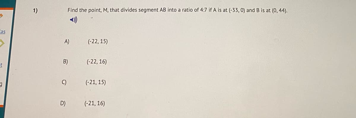 1)
Find the point, M, that divides segment AB into a ratio of 4:7 if A is at (-33, 0) and B is at (0, 44).
las
A)
(-22, 15)
B)
(-22, 16)
C)
(-21, 15)
D)
(-21, 16)
