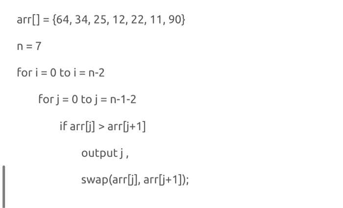 arr[] = {64, 34, 25, 12, 22, 11, 90}
n = 7
for i = 0 to i = n-2
for j= 0 to j = n-1-2
if arrj] > arr[j+1]
output j,
swap(arrlj], arrlj+1]);
