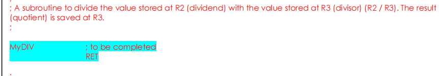 ; A subroutine to divide the value stored at R2 (dividend) with the value stored at R3 (divisor) (R2 / R3). The result
(quotient) is saved at R3.
MYDIV
; to be completed
RET
