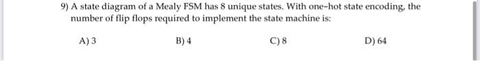9) A state diagram of a Mealy FSM has 8 unique states. With one-hot state encoding, the
number of flip flops required to implement the state machine is:
A) 3
B) 4
C) 8
D) 64
