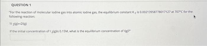 QUESTION 1
"For the reaction of molecular iodine gas into atomic iodine gas, the equilibrium constant K e is 0.00213958778017127 at 707°C for the
following reaction:
11 2(g)--2(8)
If the initial concentration of I 2(g)is 0.15M, what is the equilibrium concentration of I(g)?"
