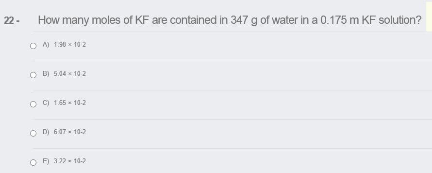 22 -
How many moles of KF are contained in 347 g of water in a 0.175 m KF solution?
O A) 1.98 x 10-2
B) 5.04 x 10-2
O C) 1.65 x 10-2
D) 6.07 x 10-2
E) 3.22 x 10-2
