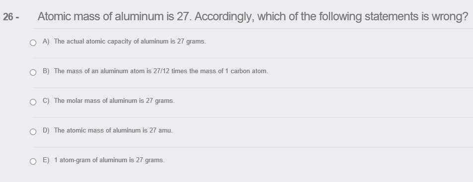 26 -
Atomic mass of aluminum is 27. Accordingly, which of the following statements is wrong?
O A) The actual atomic capacity of aluminum is 27 grams.
O B) The mass of an aluminum atom is 27/12 times the mass of 1 carbon atom.
C) The molar mass of aluminum is 27 grams.
D) The atomic mass of aluminum is 27 amu.
O E) 1 atom-gram of aluminum is 27 grams.
